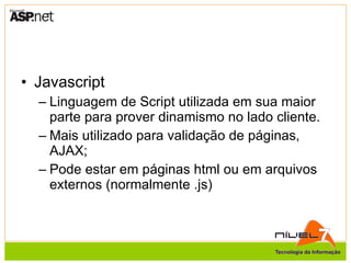 Javascript Linguagem de Script utilizada em sua maior parte para prover dinamismo no lado cliente. Mais utilizado para validação de páginas, AJAX; Pode estar em páginas html ou em arquivos externos (normalmente .js) 