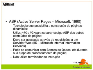 ASP (Active Server Pages – Microsoft, 1990) Tecnologia que possibilita a construção de páginas dinâmicas; Utiliza  <%  e  %>  para separar código ASP dos outros conteúdos da página; Deve ser acessada através de requisições a um Servidor Web (IIS – Microsoft Internet Information Services) Pode se comunicar com Bancos de Dados, etc durante sua etapa de processamento da página; Não utiliza terminador de instrução 