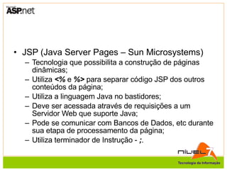JSP (Java Server Pages – Sun Microsystems) Tecnologia que possibilita a construção de páginas dinâmicas; Utiliza  <%  e  %>  para separar código JSP dos outros conteúdos da página; Utiliza a linguagem Java no bastidores; Deve ser acessada através de requisições a um Servidor Web que suporte Java; Pode se comunicar com Bancos de Dados, etc durante sua etapa de processamento da página; Utiliza terminador de Instrução -  ; . 