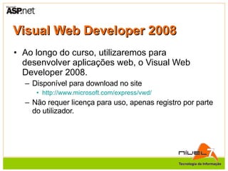 Visual Web Developer 2008 Ao longo do curso, utilizaremos para desenvolver aplicações web, o Visual Web Developer 2008. Disponível para download no site http://www.microsoft.com/express/vwd/ Não requer licença para uso, apenas registro por parte do utilizador. 
