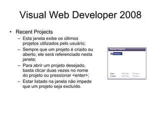 Visual Web Developer 2008 Recent Projects Esta janela exibe os últimos projetos utilizados pelo usuário; Sempre que um projeto é criado ou aberto, ele será referenciado nesta janela; Para abrir um projeto desejado, basta clicar duas vezes no nome do projeto ou pressionar <enter>; Estar listado na janela não impede que um projeto seja excluído. 