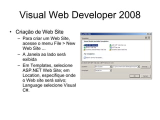 Visual Web Developer 2008 Criação de Web Site Para criar um Web Site, acesse o menu File > New Web Site ... A Janela ao lado será exibida Em Templates, selecione ASP.NET Web Site; em Location, especifique onde o Web site será salvo; Language selecione Visual C#. 