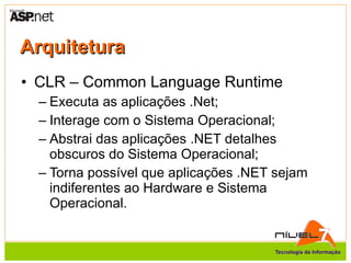 Arquitetura CLR – Common Language Runtime Executa as aplicações .Net; Interage com o Sistema Operacional; Abstrai das aplicações .NET detalhes obscuros do Sistema Operacional; Torna possível que aplicações .NET sejam indiferentes ao Hardware e Sistema Operacional. 