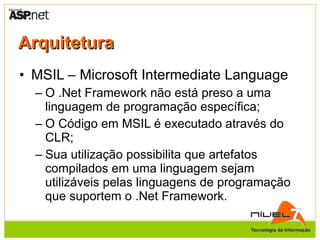 Arquitetura MSIL – Microsoft Intermediate Language O .Net Framework não está preso a uma linguagem de programação específica; O Código em MSIL é executado através do CLR; Sua utilização possibilita que artefatos compilados em uma linguagem sejam utilizáveis pelas linguagens de programação que suportem o .Net Framework. 