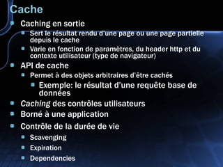 Cache Caching en sortie Sert le résultat rendu d’une page ou une page partielle depuis le cache Varie en fonction de paramètres, du header http et du contexte utilisateur (type de navigateur) API de cache Permet à des objets arbitraires d’être cachés Exemple: le résultat d’une requête base de données Caching  des contrôles utilisateurs Borné à une application Contrôle de la durée de vie Scavenging Expiration Dependencies 
