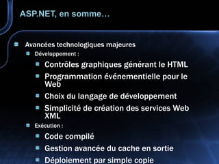 ASP.NET, en somme… Avancées technologiques majeures Développement : Contrôles graphiques générant le HTML Programmation événementielle pour le Web Choix du langage de développement Simplicité de création des services Web XML Exécution : Code compilé Gestion avancée du cache en sortie Déploiement par simple copie Gestion erreurs, sécurité, intégrés à la plate-forme 