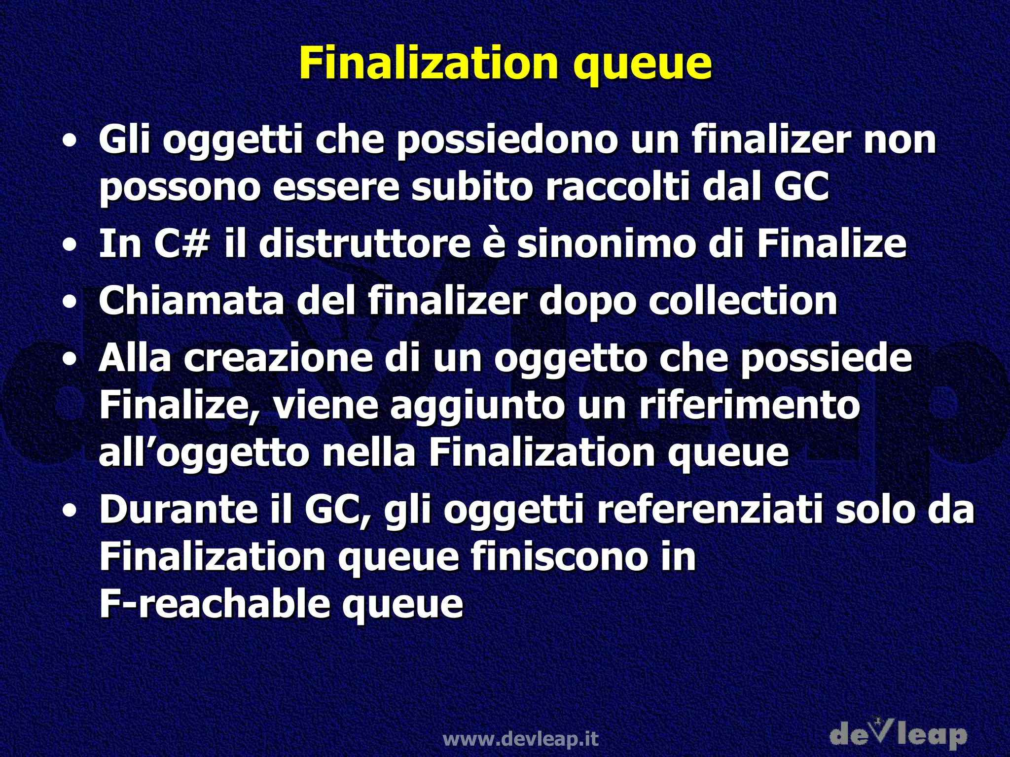 Finalization queue Gli oggetti che possiedono un finalizer non possono essere subito raccolti dal GC In C# il distruttore è sinonimo di Finalize Chiamata del finalizer dopo collection Alla creazione di un oggetto che possiede Finalize, viene aggiunto un riferimento all’oggetto nella Finalization queue Durante il GC, gli oggetti referenziati solo da Finalization queue finiscono in  F-reachable queue 