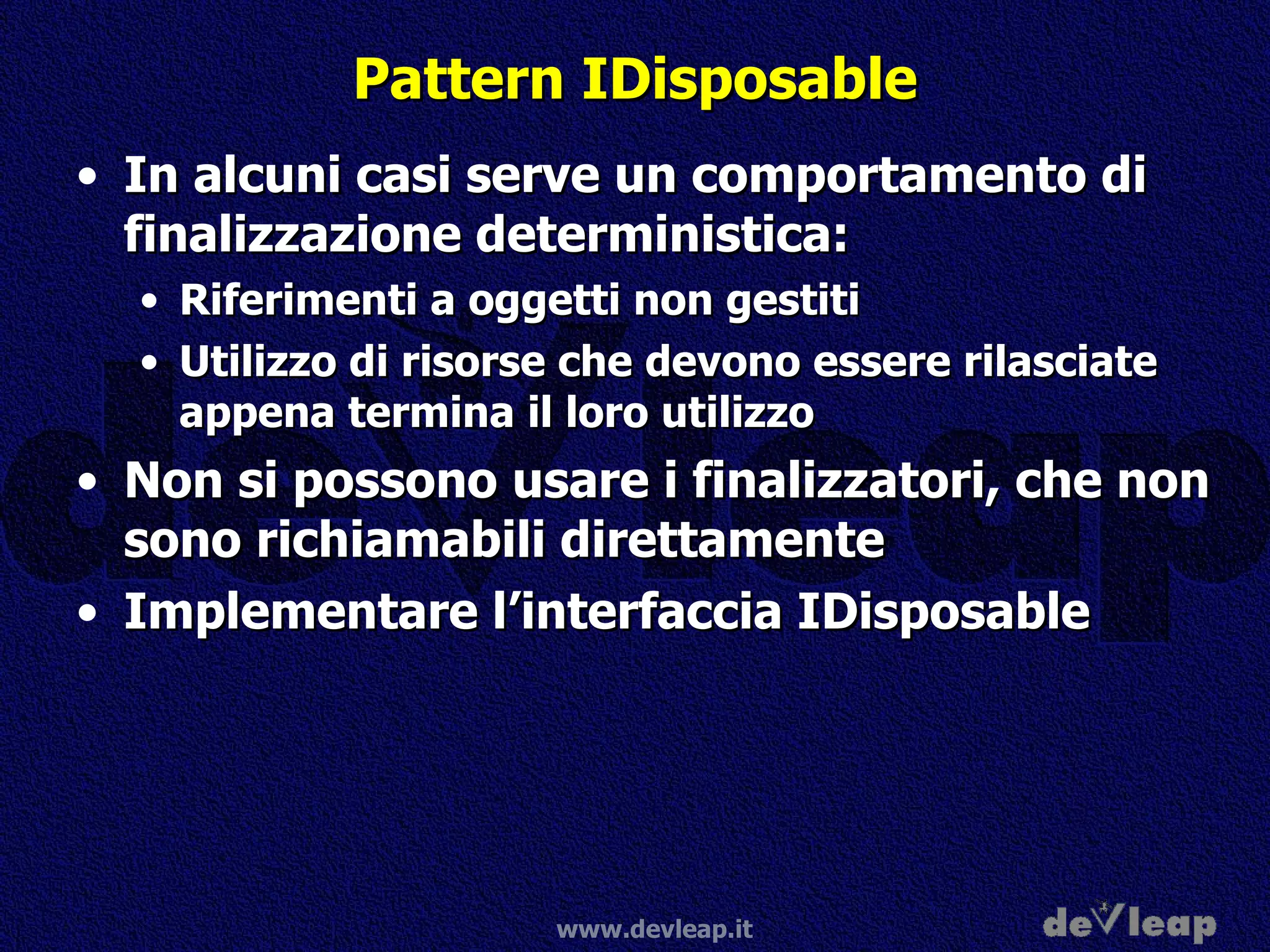Pattern IDisposable In alcuni casi serve un comportamento di finalizzazione deterministica: Riferimenti a oggetti non gestiti Utilizzo di risorse che devono essere rilasciate appena termina il loro utilizzo Non si possono usare i finalizzatori, che non sono richiamabili direttamente Implementare l’interfaccia IDisposable 