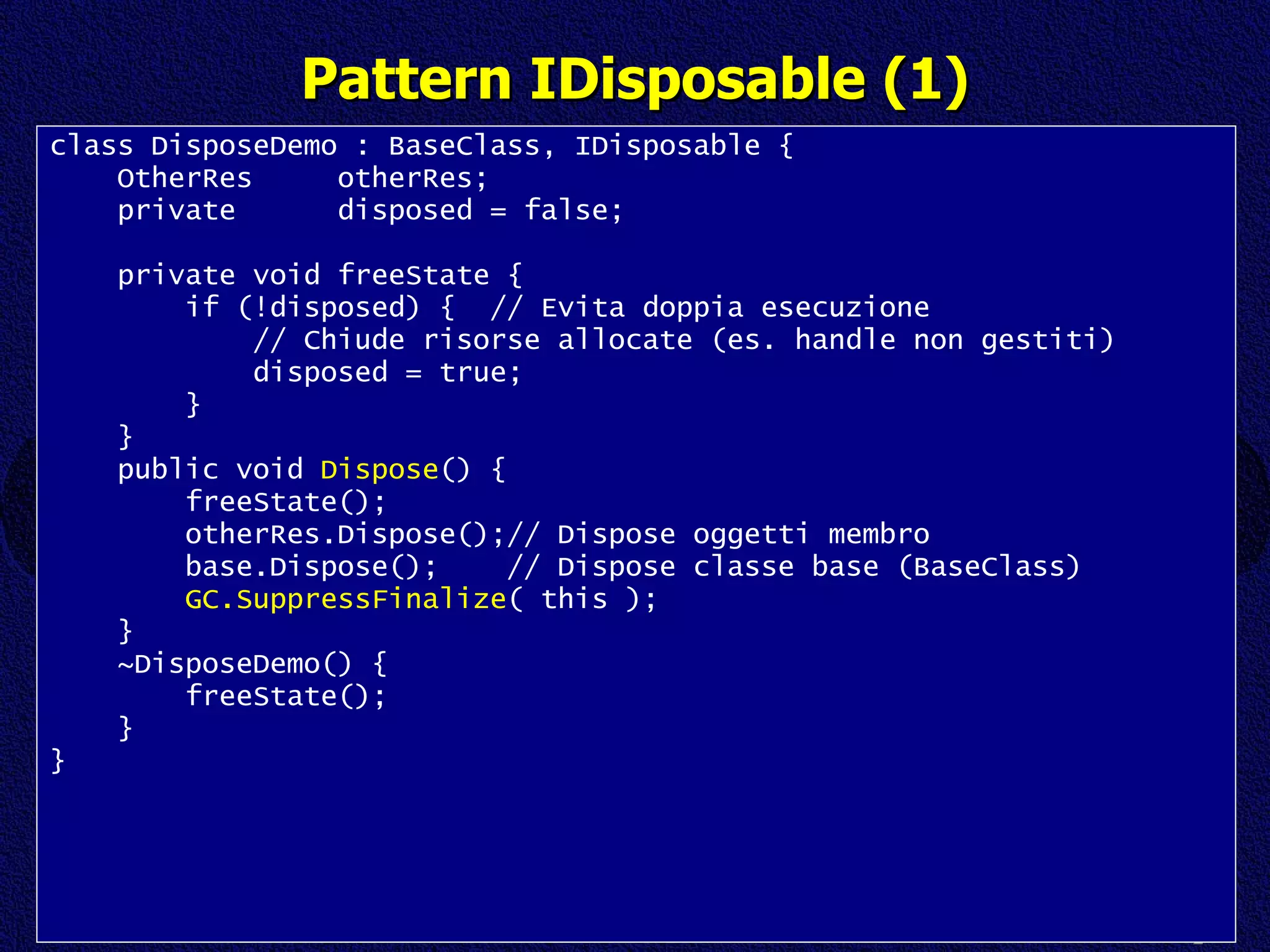 Pattern IDisposable (1) class DisposeDemo : BaseClass, IDisposable { OtherRes  otherRes; private  disposed = false; private void freeState { if (!disposed) {  // Evita doppia esecuzione // Chiude risorse allocate (es. handle non gestiti) disposed = true; } } public void  Dispose () { freeState(); otherRes.Dispose();// Dispose oggetti membro base.Dispose();  // Dispose classe base (BaseClass) GC.SuppressFinalize ( this ); } ~DisposeDemo() { freeState(); } } 