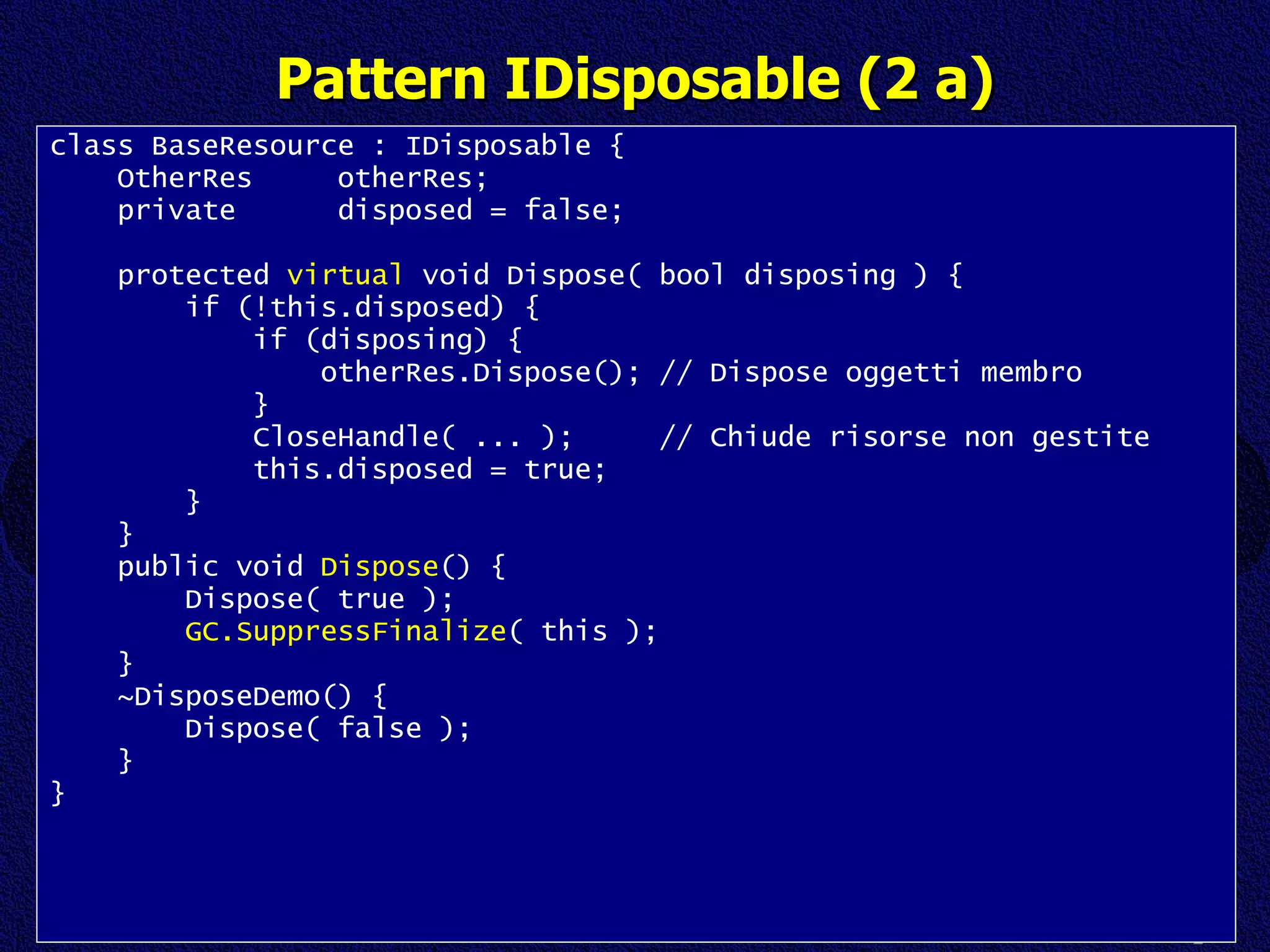 Pattern IDisposable (2 a) class BaseResource : IDisposable { OtherRes  otherRes; private  disposed = false; protected  virtual  void Dispose( bool disposing ) { if (!this.disposed) { if (disposing) { otherRes.Dispose(); // Dispose oggetti membro } CloseHandle( ... );  // Chiude risorse non gestite this.disposed = true; } } public void  Dispose () { Dispose( true ); GC.SuppressFinalize ( this ); } ~DisposeDemo() { Dispose( false ); } } 