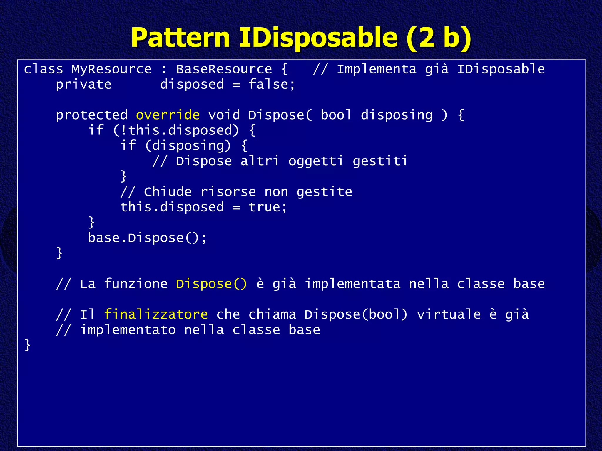 Pattern IDisposable (2 b) class MyResource : BaseResource {  // Implementa già IDisposable private  disposed = false; protected  override  void Dispose( bool disposing ) { if (!this.disposed) { if (disposing) { // Dispose altri oggetti gestiti } // Chiude risorse non gestite this.disposed = true; } base.Dispose(); } // La funzione  Dispose()  è già implementata nella classe base // Il  finalizzatore  che chiama Dispose(bool) virtuale è già // implementato nella classe base } 