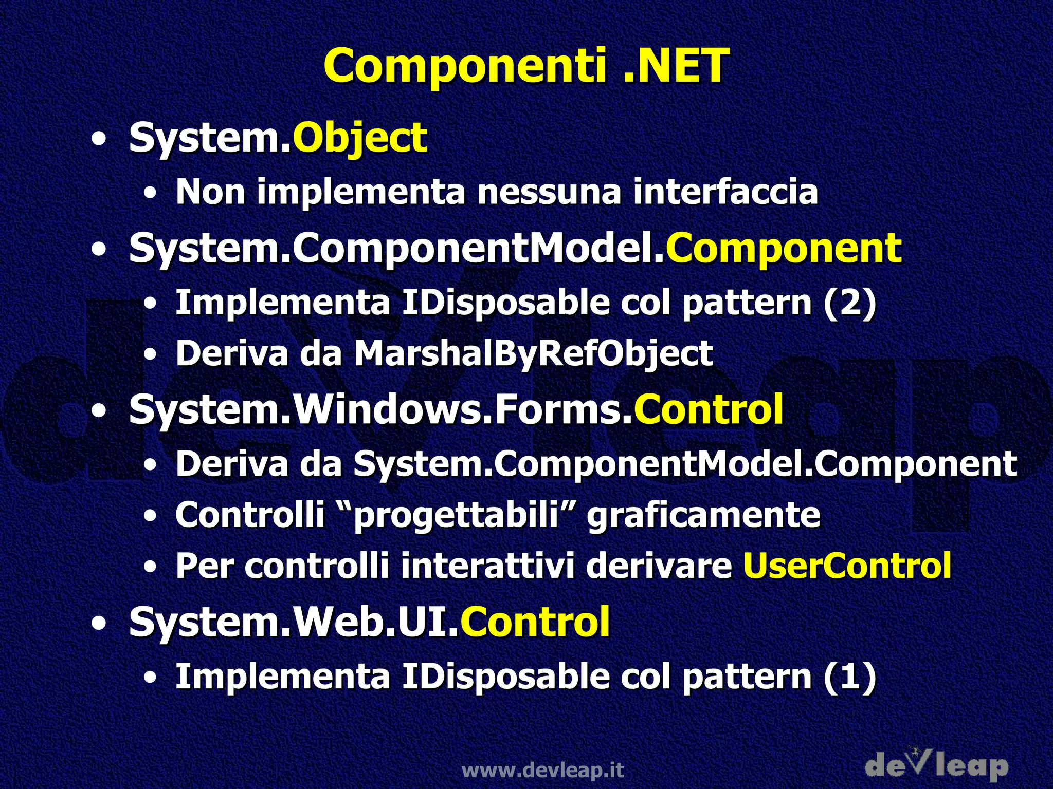 Componenti .NET System. Object Non implementa nessuna interfaccia System.ComponentModel. Component Implementa IDisposable col pattern (2) Deriva da MarshalByRefObject System.Windows.Forms. Control Deriva da System.ComponentModel.Component Controlli “progettabili” graficamente Per controlli interattivi derivare  UserControl System.Web.UI. Control Implementa IDisposable col pattern (1) 