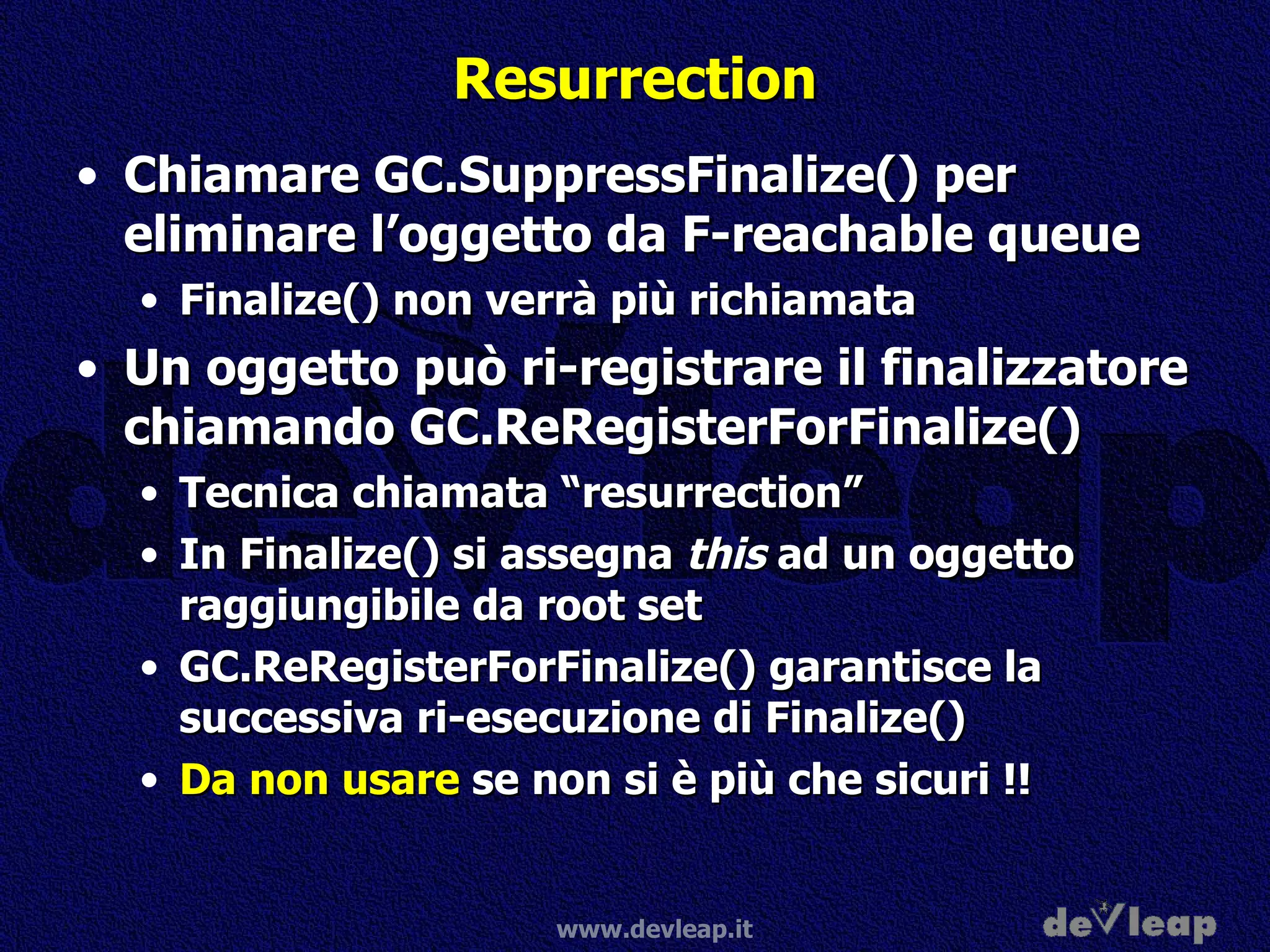 Resurrection Chiamare GC.SuppressFinalize() per eliminare l’oggetto da F-reachable queue Finalize() non verrà più richiamata Un oggetto può ri-registrare il finalizzatore chiamando GC.ReRegisterForFinalize() Tecnica chiamata “resurrection” In Finalize() si assegna  this  ad un oggetto raggiungibile da root set GC.ReRegisterForFinalize() garantisce la successiva ri-esecuzione di Finalize() Da non usare  se non si è più che sicuri !! 
