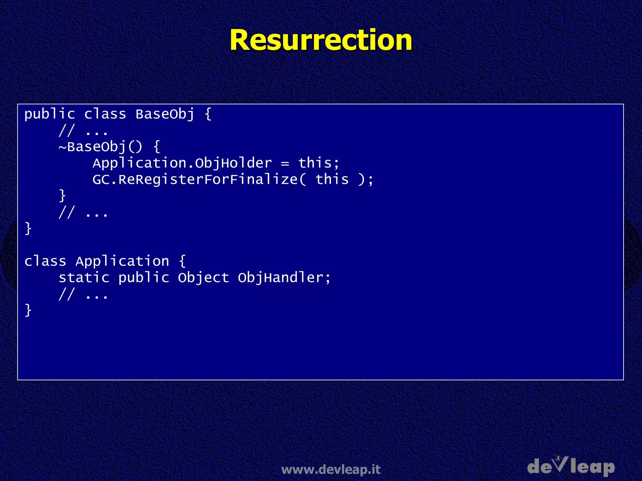 Resurrection public class BaseObj { // ... ~BaseObj() { Application.ObjHolder = this; GC.ReRegisterForFinalize( this ); } // ... } class Application { static public Object ObjHandler; // ... } 