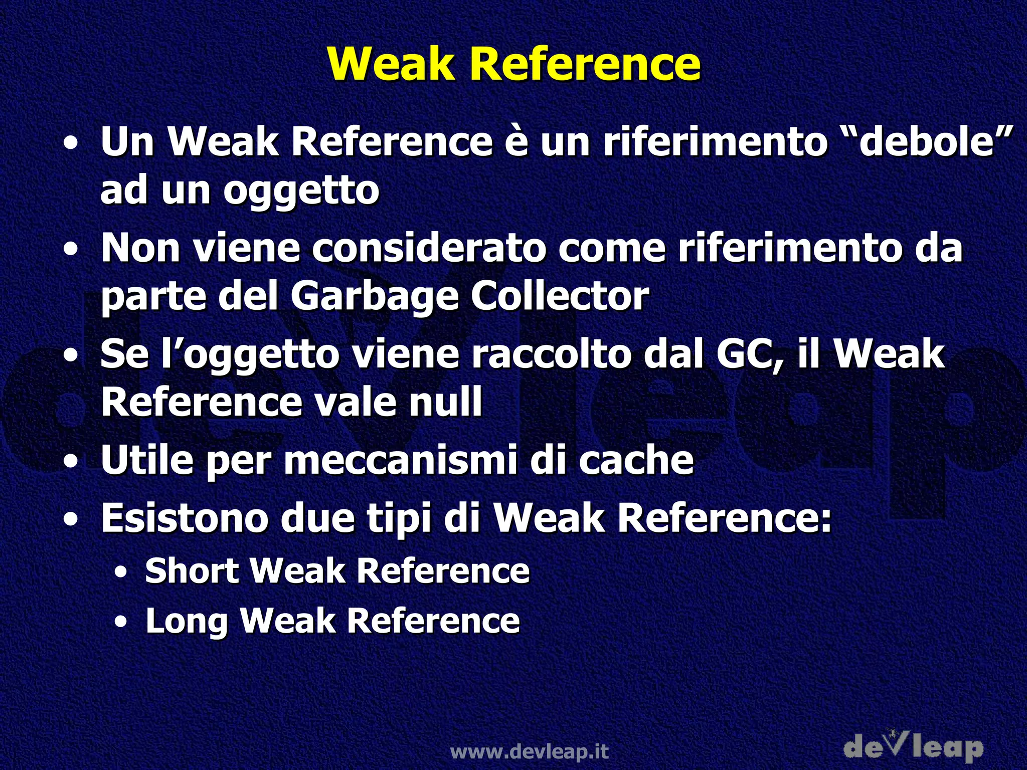 Weak Reference Un Weak Reference è un riferimento “debole” ad un oggetto Non viene considerato come riferimento da parte del Garbage Collector Se l’oggetto viene raccolto dal GC, il Weak Reference vale null Utile per meccanismi di cache Esistono due tipi di Weak Reference: Short Weak Reference Long Weak Reference 