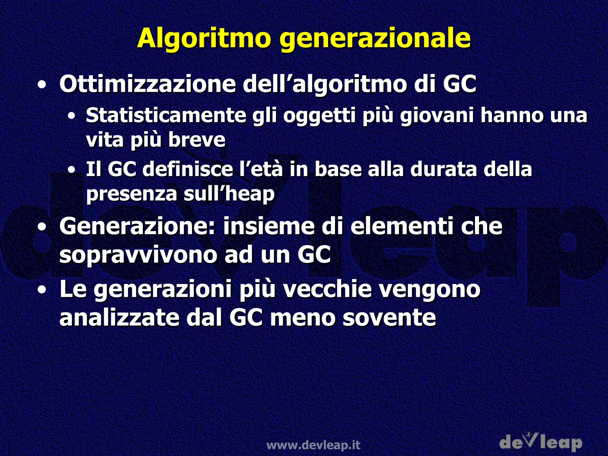Algoritmo generazionale Ottimizzazione dell’algoritmo di GC Statisticamente gli oggetti più giovani hanno una vita più breve Il GC definisce l’età in base alla durata della presenza sull’heap Generazione: insieme di elementi che sopravvivono ad un GC Le generazioni più vecchie vengono analizzate dal GC meno sovente  