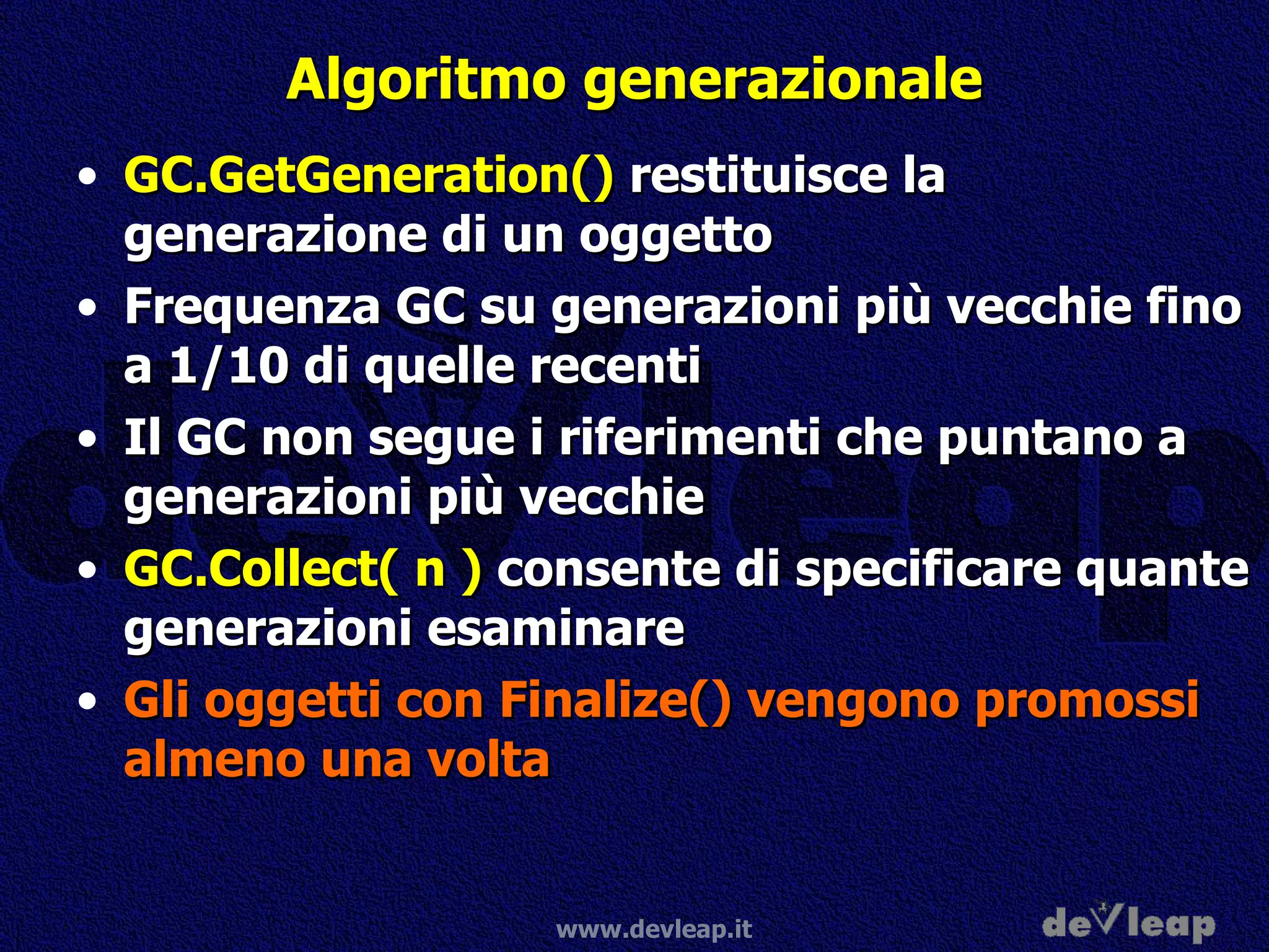Algoritmo generazionale GC.GetGeneration()  restituisce la generazione di un oggetto Frequenza GC su generazioni più vecchie fino a 1/10 di quelle recenti Il GC non segue i riferimenti che puntano a generazioni più vecchie GC.Collect( n )  consente di specificare quante generazioni esaminare Gli oggetti con Finalize() vengono promossi almeno una volta 