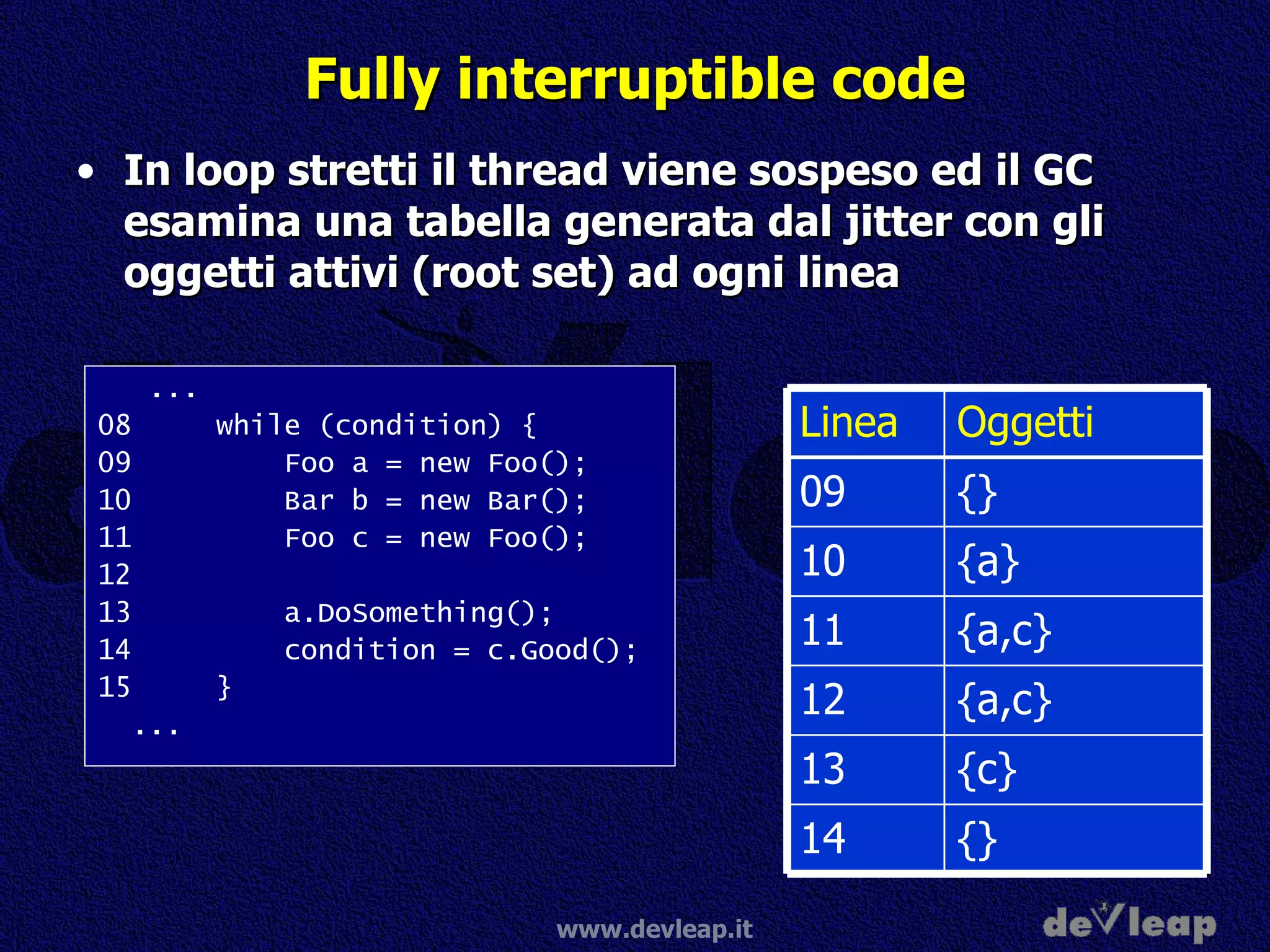 Fully interruptible code In loop stretti il thread viene sospeso ed il GC esamina una tabella generata dal jitter con gli oggetti attivi (root set) ad ogni linea ... 08  while (condition) { 09  Foo a = new Foo(); 10  Bar b = new Bar(); 11  Foo c = new Foo(); 12 13  a.DoSomething(); 14  condition = c.Good(); 15  } ... {} 14 {c} 13 {a,c} 12 {a,c} 11 {a} 10 {} 09 Oggetti Linea 