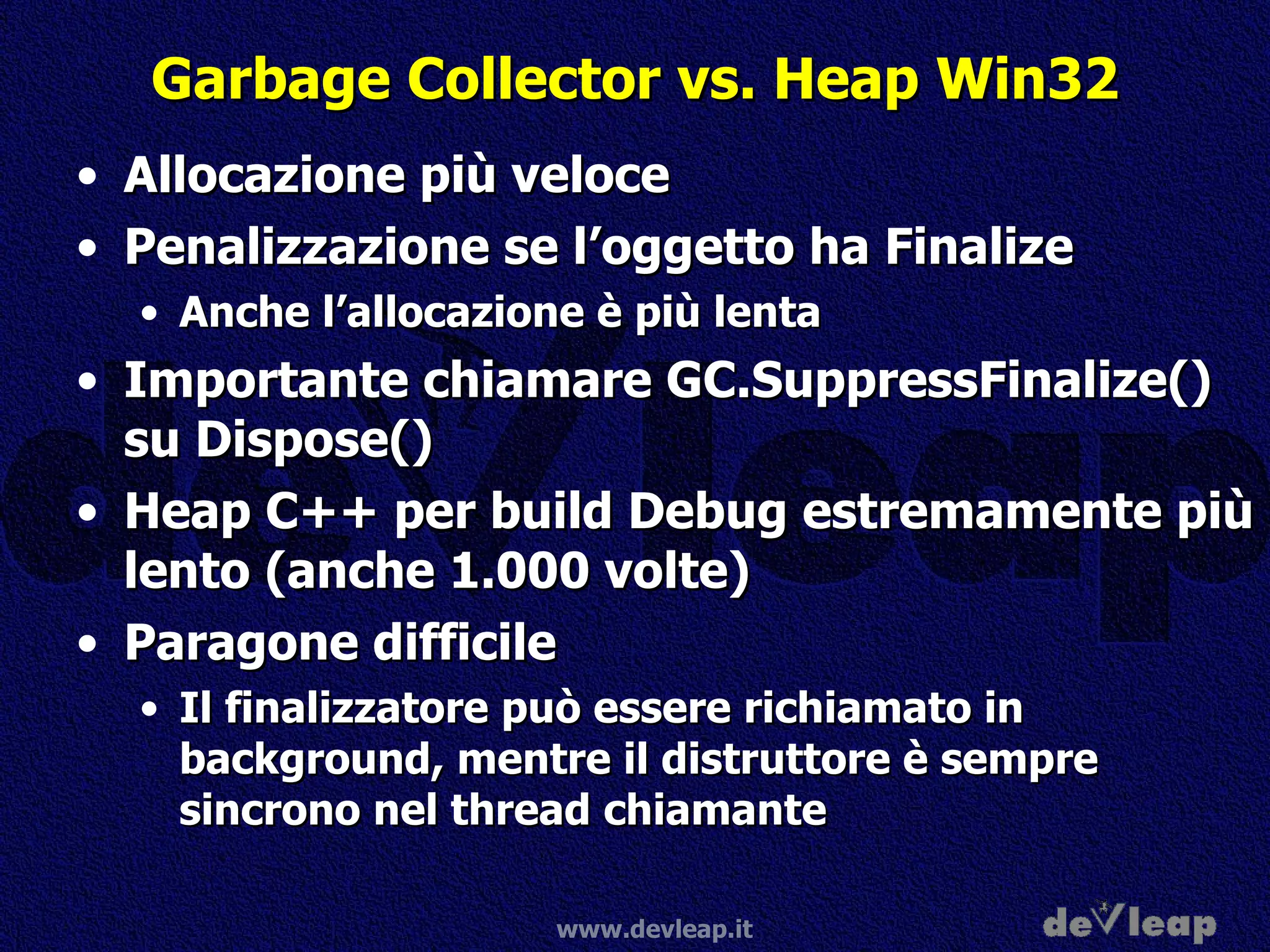 Garbage Collector vs. Heap Win32 Allocazione più veloce Penalizzazione se l’oggetto ha Finalize Anche l’allocazione è più lenta Importante chiamare GC.SuppressFinalize() su Dispose() Heap C++ per build Debug estremamente più lento (anche 1.000 volte) Paragone difficile Il finalizzatore può essere richiamato in background, mentre il distruttore è sempre sincrono nel thread chiamante 