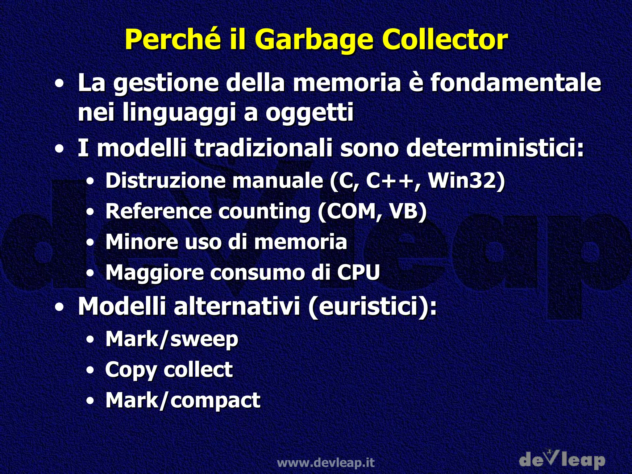 Perché il Garbage Collector La gestione della memoria è fondamentale nei linguaggi a oggetti I modelli tradizionali sono deterministici: Distruzione manuale (C, C++, Win32) Reference counting (COM, VB) Minore uso di memoria Maggiore consumo di CPU Modelli alternativi (euristici): Mark/sweep Copy collect Mark/compact 