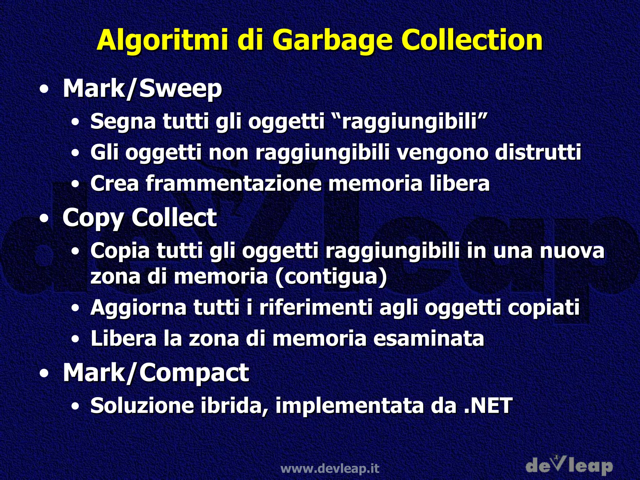 Algoritmi di Garbage Collection Mark/Sweep Segna tutti gli oggetti “raggiungibili” Gli oggetti non raggiungibili vengono distrutti Crea frammentazione memoria libera Copy Collect Copia tutti gli oggetti raggiungibili in una nuova zona di memoria (contigua) Aggiorna tutti i riferimenti agli oggetti copiati Libera la zona di memoria esaminata Mark/Compact Soluzione ibrida, implementata da .NET 
