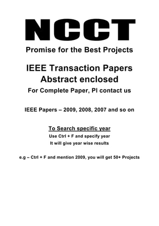 NCCT
   Promise for the Best Projects

   IEEE Transaction Papers
      Abstract enclosed
    For Complete Paper, Pl contact us


  IEEE Papers – 2009, 2008, 2007 and so on


              To Search specific year
              Use Ctrl + F and specify year
              It will give year wise results


e.g – Ctrl + F and mention 2009, you will get 50+ Projects
 