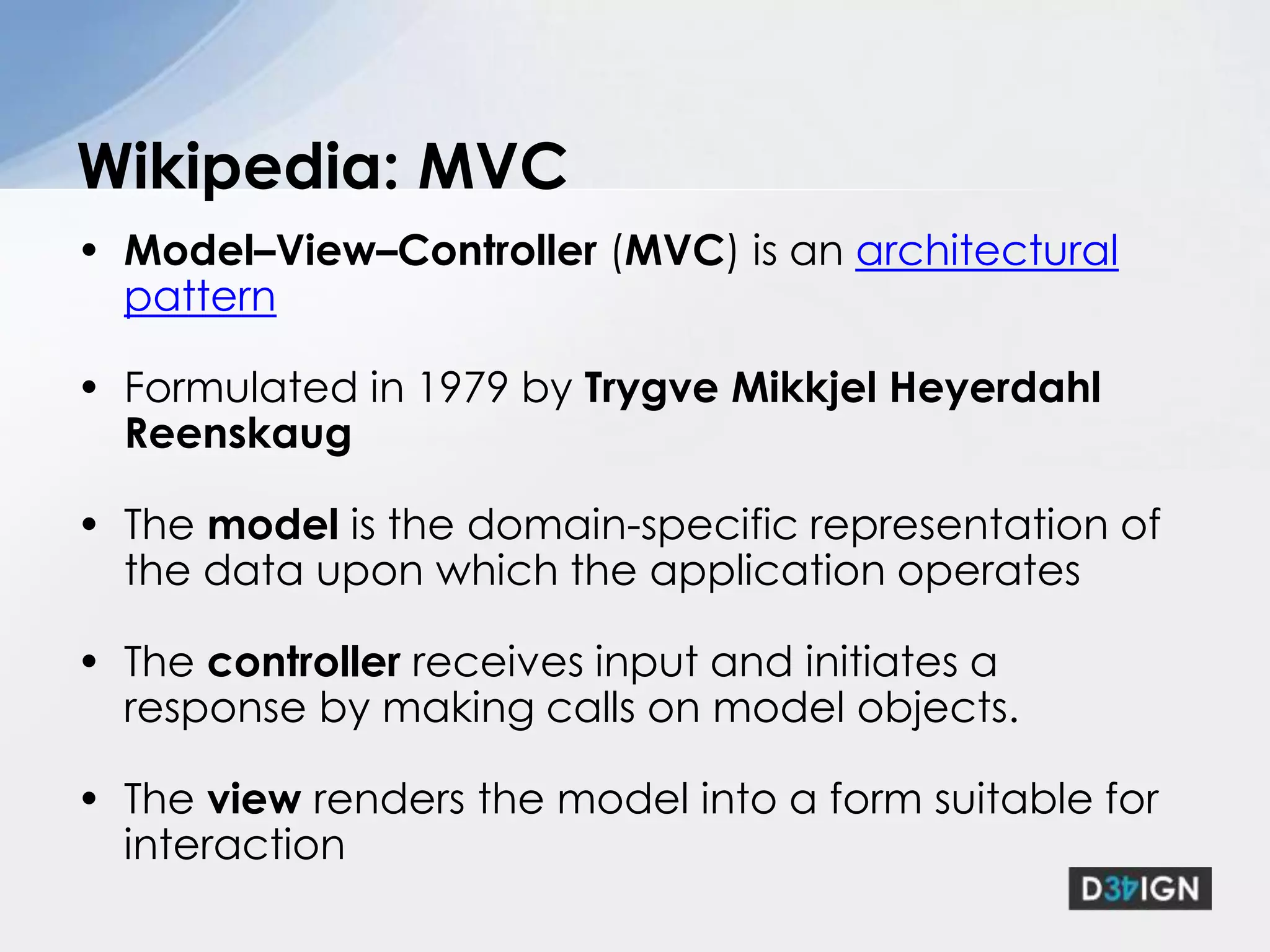 Model–View–Controller (MVC) is an architectural pattern Formulated in 1979 by TrygveMikkjel Heyerdahl ReenskaugThe model is the domain-specific representation of the data upon which the application operatesThe controller receives input and initiates a response by making calls on model objects.The view renders the model into a form suitable for interactionWikipedia: MVC