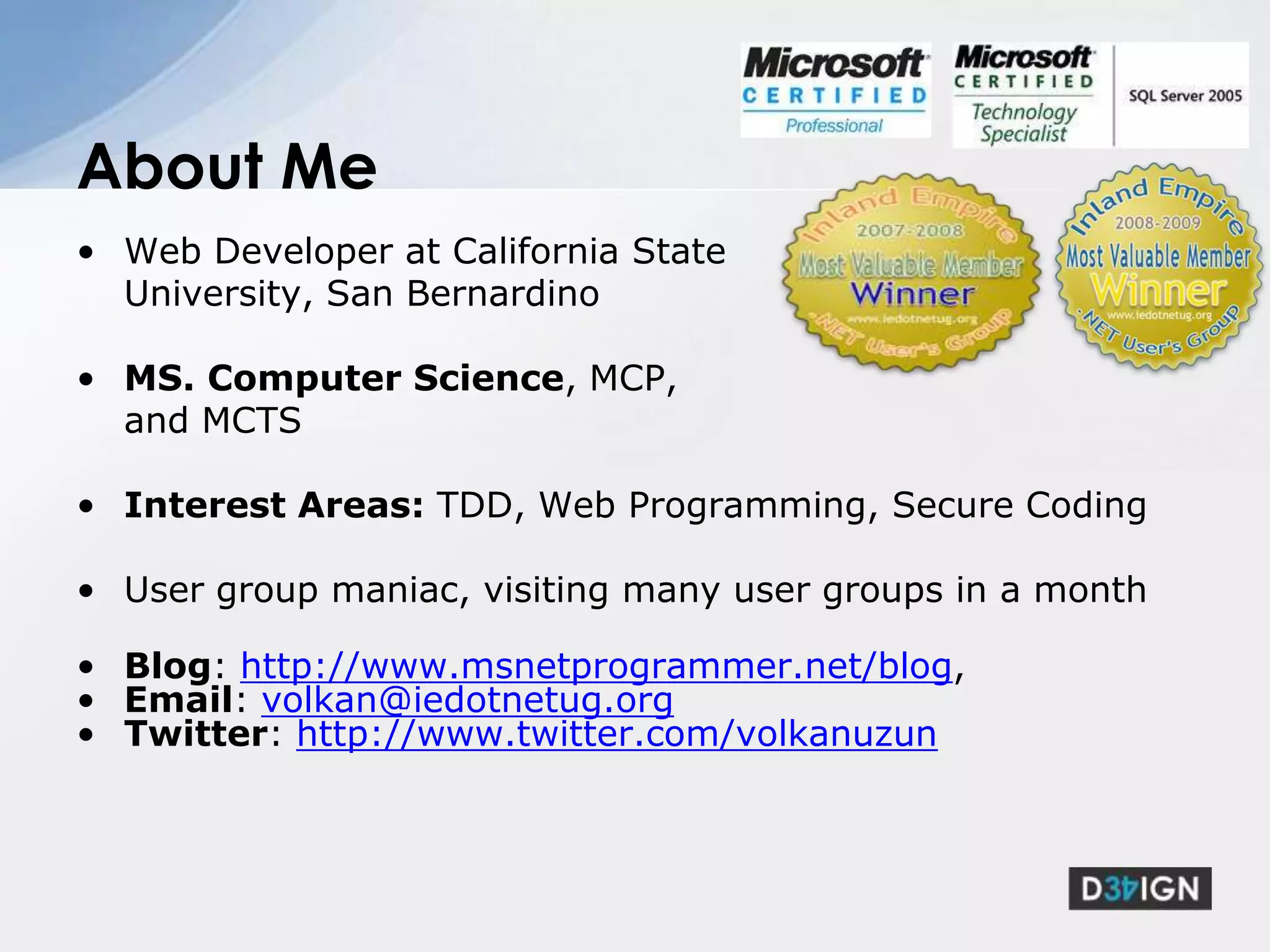 Web Developer at California State University, San BernardinoMS. Computer Science, MCP, and MCTSInterest Areas: TDD, Web Programming, Secure CodingUser group maniac, visiting many user groups in a monthBlog: http://www.msnetprogrammer.net/blog,Email: volkan@iedotnetug.orgTwitter: http://www.twitter.com/volkanuzunAbout Me