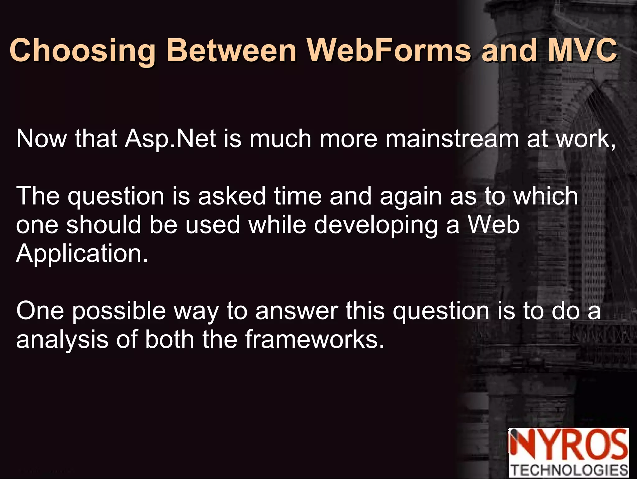Choosing Between WebForms and MVC Now that Asp.Net is much more mainstream at work, The question is asked time and again as to which one should be used while developing a Web Application. One possible way to answer this question is to do a  analysis of both the frameworks. 