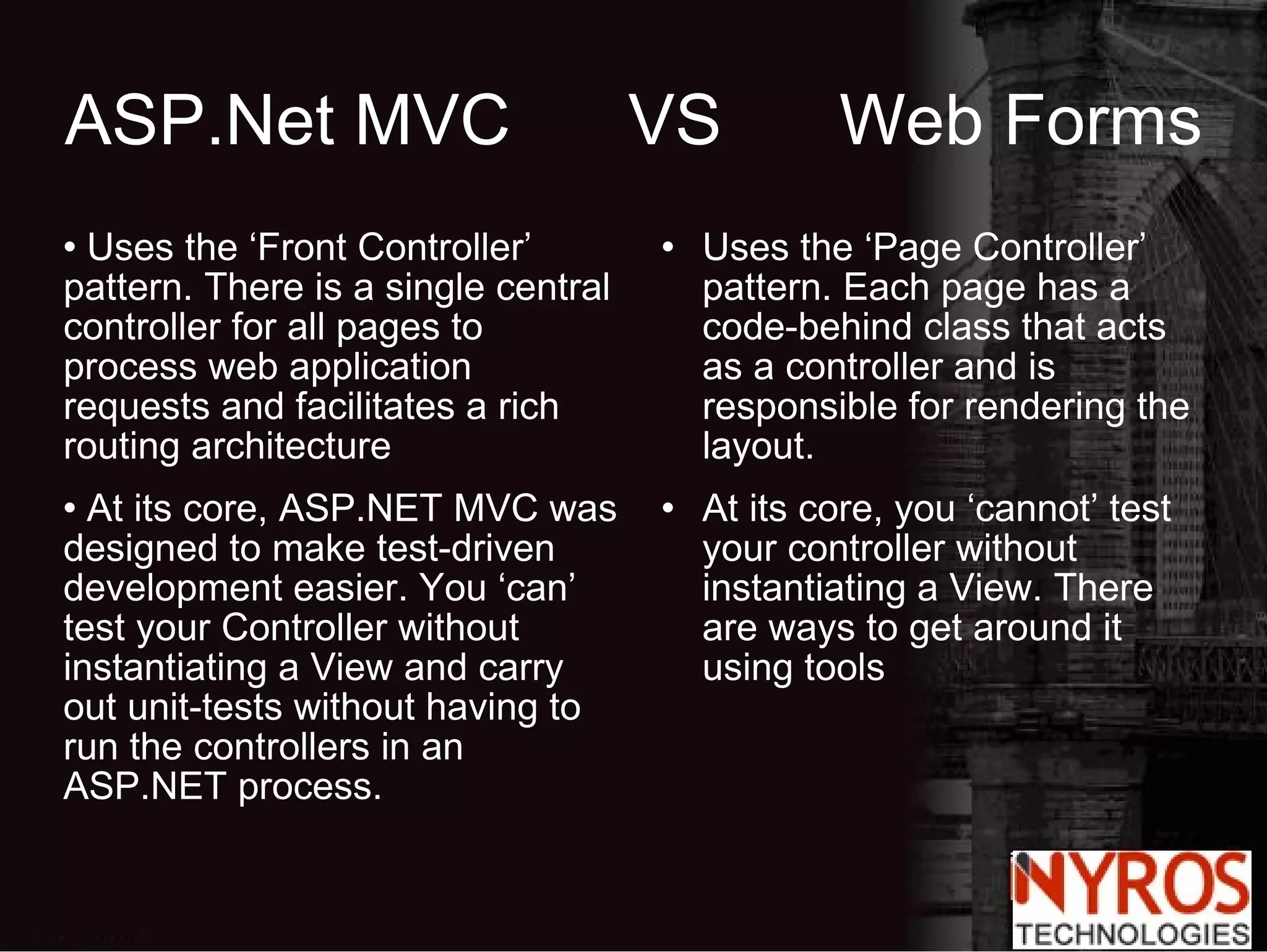 ASP.Net MVC  VS  Web Forms Uses the ‘Front Controller’ pattern. There is a single central controller for all pages to process web application requests and facilitates a rich routing architecture At its core, ASP.NET MVC was designed to make test-driven development easier. You ‘can’ test your Controller without instantiating a View and carry out unit-tests without having to run the controllers in an ASP.NET process. Uses the ‘Page Controller’ pattern. Each page has a code-behind class that acts as a controller and is responsible for rendering the layout. At its core, you ‘cannot’ test your controller without instantiating a View. There are ways to get around it using tools 
