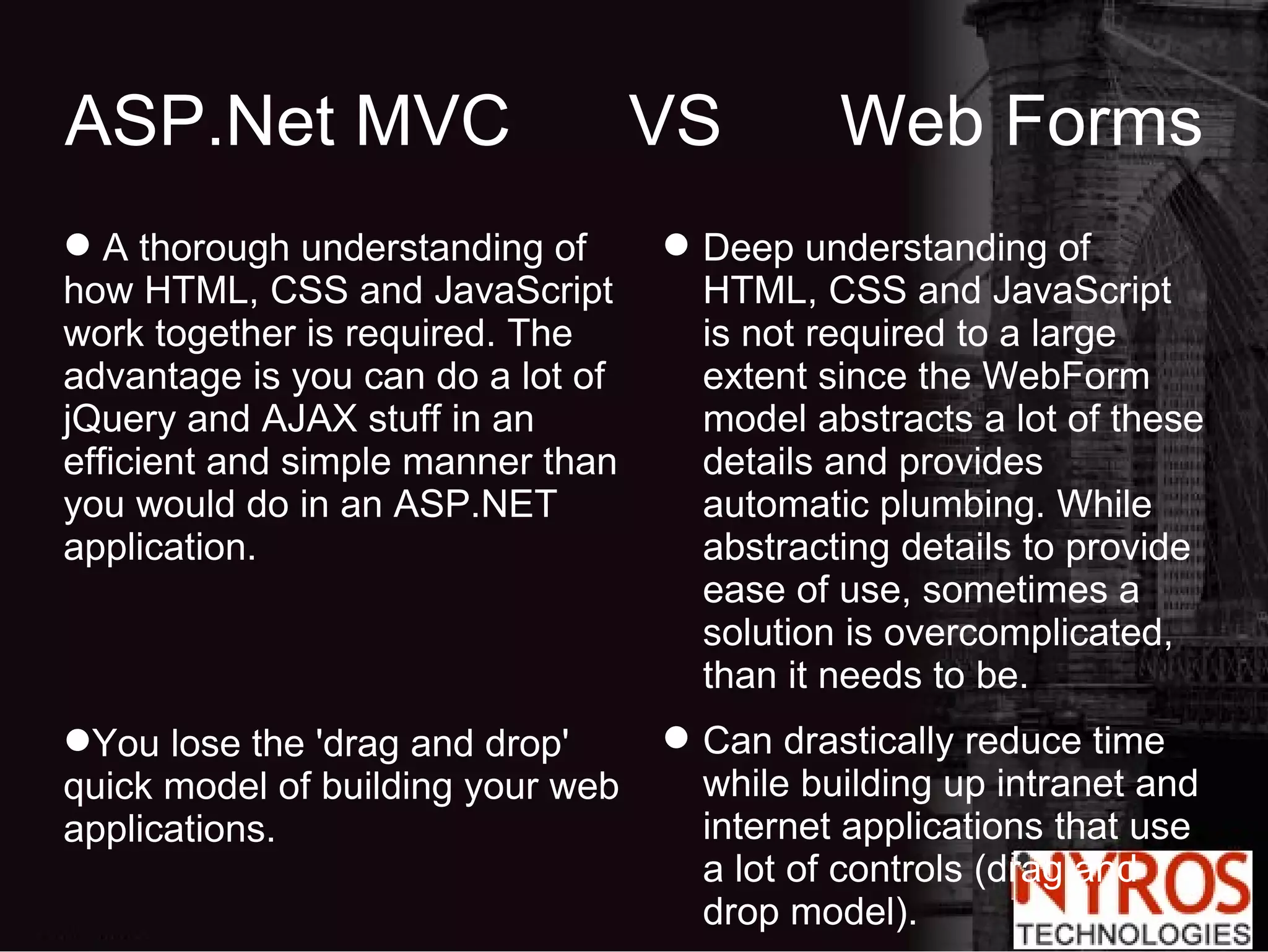 ASP.Net MVC  VS  Web Forms A thorough understanding of how HTML, CSS and JavaScript work together is required. The advantage is you can do a lot of jQuery and AJAX stuff in an efficient and simple manner than you would do in an ASP.NET application. You lose the 'drag and drop' quick model of building your web applications. Deep understanding of HTML, CSS and JavaScript is not required to a large extent since the WebForm model abstracts a lot of these details and provides automatic plumbing. While abstracting details to provide ease of use, sometimes a solution is overcomplicated, than it needs to be. Can drastically reduce time while building up intranet and internet applications that use a lot of controls (drag and drop model). 