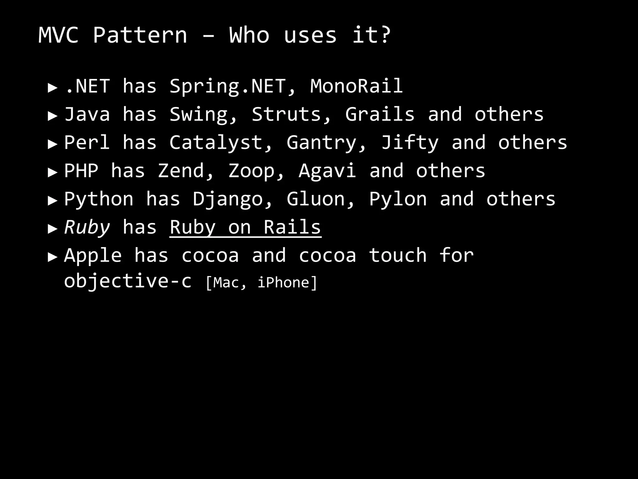 MVC Pattern – Who uses it?.NET has Spring.NET, MonoRailJava has Swing, Struts, Grails and othersPerl has Catalyst, Gantry, Jifty and othersPHP has Zend, Zoop, Agavi and othersPython has Django, Gluon, Pylon and othersRuby has Ruby on RailsApple has cocoa and cocoa touch for objective-c [Mac, iPhone]