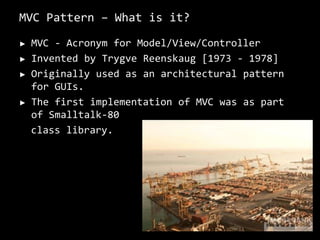 MVC Pattern – What is it?MVC - Acronym for Model/View/ControllerInvented by TrygveReenskaug[1973 - 1978]Originally used as an architectural pattern for GUIs.The first implementation of MVC was as part of Smalltalk-80 class library. 