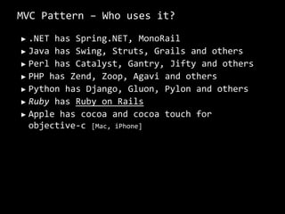 MVC Pattern – Who uses it?,[object Object],.NET has Spring.NET, MonoRail,[object Object],Java has Swing, Struts, Grails and others,[object Object],Perl has Catalyst, Gantry, Jifty and others,[object Object],PHP has Zend, Zoop, Agavi and others,[object Object],Python has Django, Gluon, Pylon and others,[object Object],Ruby has Ruby on Rails,[object Object],Apple has cocoa and cocoa touch for objective-c [Mac, iPhone],[object Object]