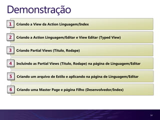 Demonstração
1   Criando a View da Action Linguagem/Index


2   Criando a Action Linguagem/Editar e View Editar (Typed View)


3   Criando Partial Views (Titulo, Rodape)


4   Incluindo as Partial Views (Titulo, Rodape) na página de Linguagem/Editar


5   Criando um arquivo de Estilo e aplicando na página de Linguagem/Editar


6   Criando uma Master Page e página Filho (Desenvolvedor/Index)




                                                                                14
 