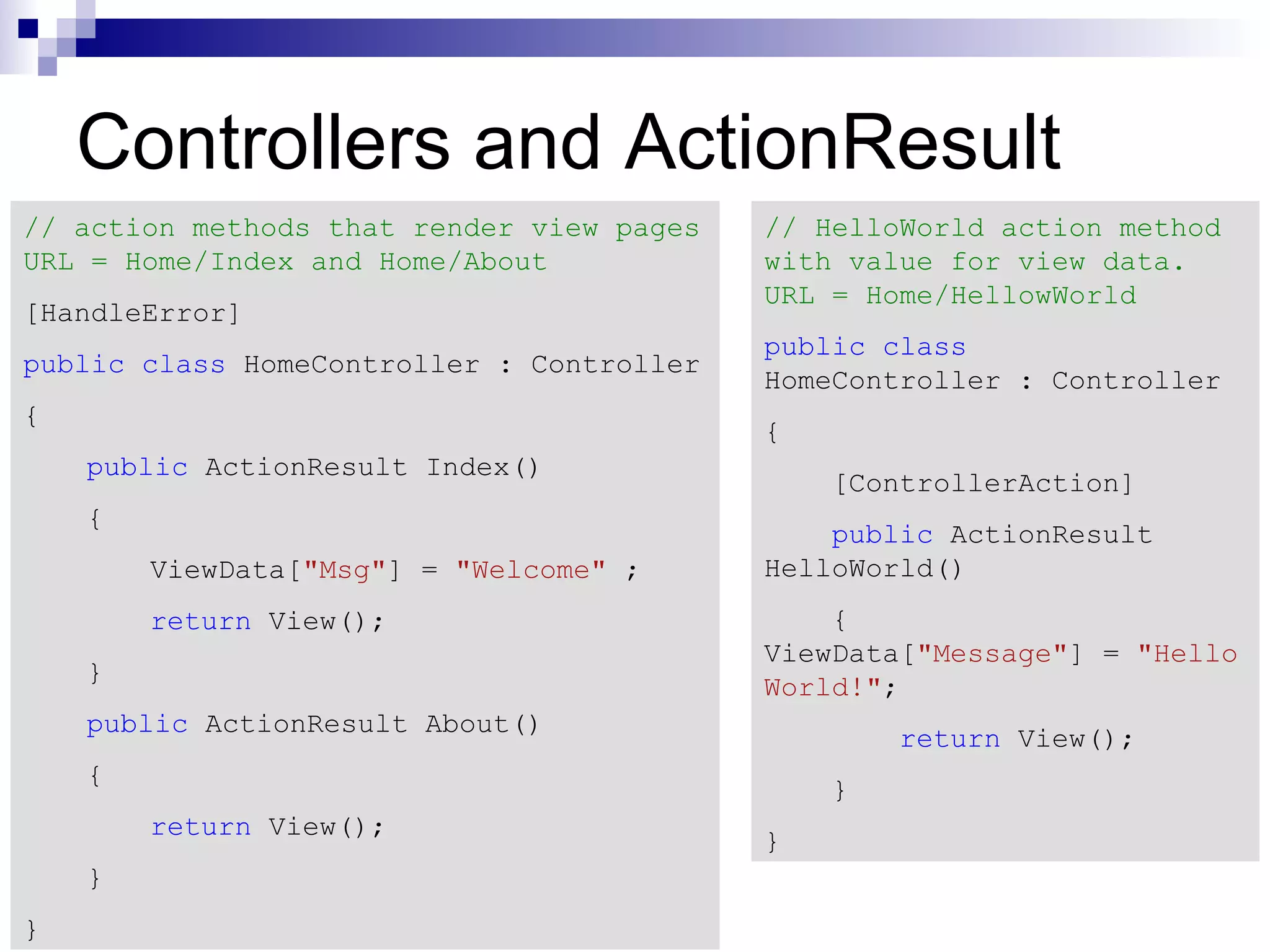 Controllers and ActionResult // action methods that render view pages // HelloWorld action method URL = Home/Index and Home/About with value for view data. URL = Home/HellowWorld [HandleError] public class public class HomeController : Controller HomeController : Controller { { public ActionResult Index() [ControllerAction] { public ActionResult ViewData["Msg"] = "Welcome" ; HelloWorld() return View(); { ViewData["Message"] = "Hello } World!"; public ActionResult About() return View(); { } return View(); } } } 