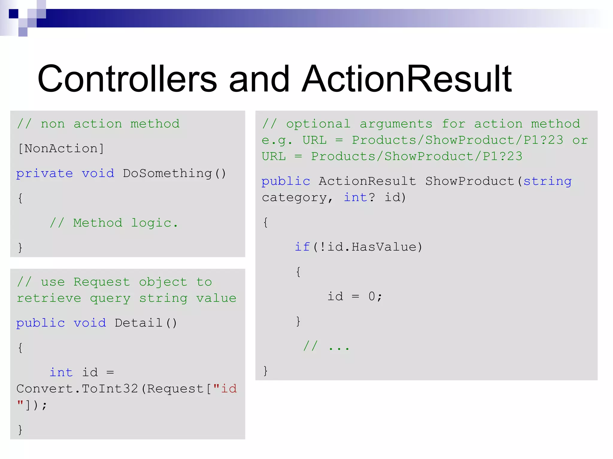 Controllers and ActionResult // non action method // optional arguments for action method e.g. URL = Products/ShowProduct/P1?23 or [NonAction] URL = Products/ShowProduct/P1?23 private void DoSomething() public ActionResult ShowProduct(string { category, int? id) // Method logic. { } if(!id.HasValue) { // use Request object to retrieve query string value id = 0; public void Detail() } { // ... int id = } Convert.ToInt32(Request["id "]); } 