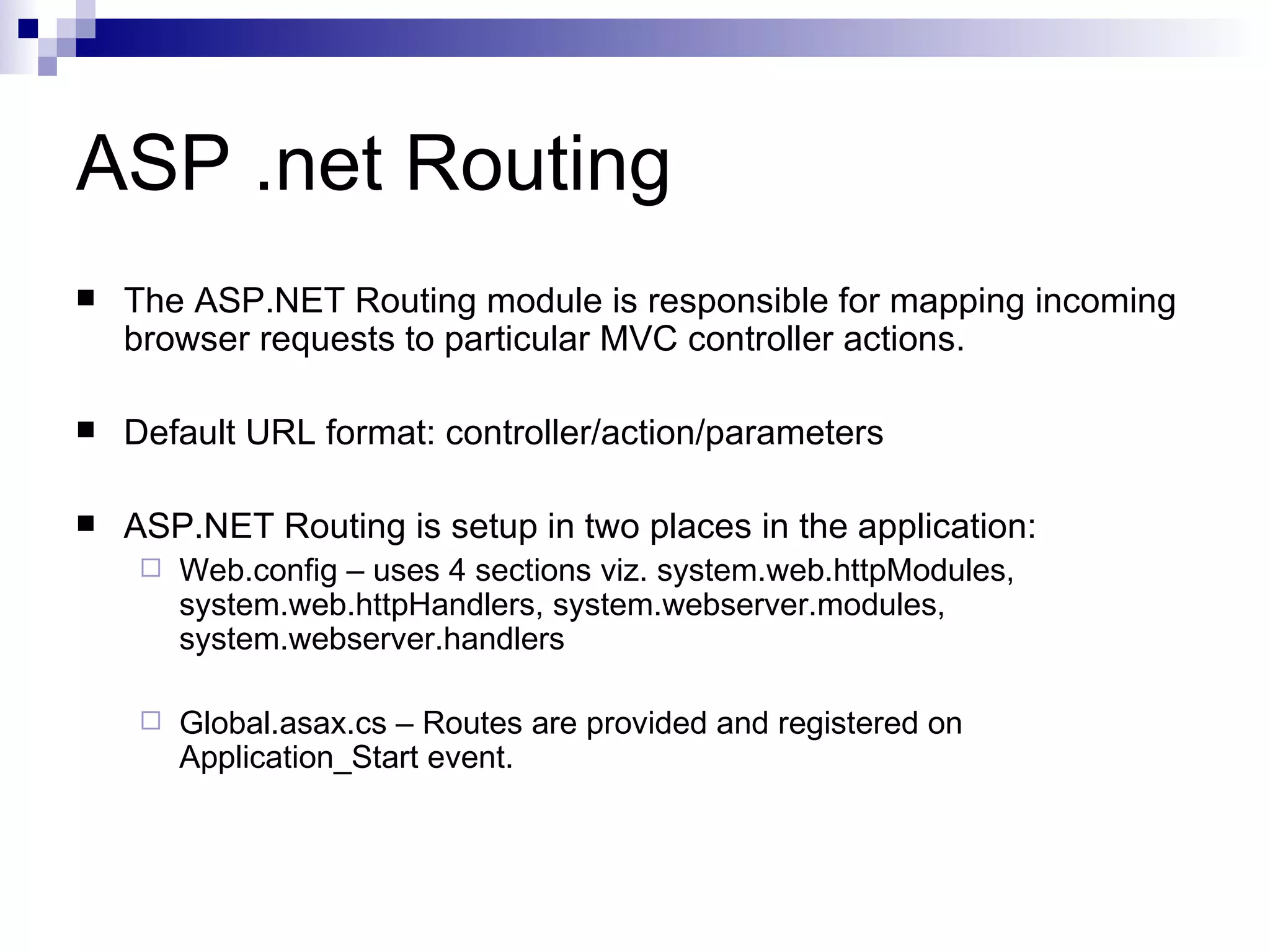 ASP .net Routing  The ASP.NET Routing module is responsible for mapping incoming browser requests to particular MVC controller actions.  Default URL format: controller/action/parameters  ASP.NET Routing is setup in two places in the application:  Web.config – uses 4 sections viz. system.web.httpModules, system.web.httpHandlers, system.webserver.modules, system.webserver.handlers  Global.asax.cs – Routes are provided and registered on Application_Start event. 