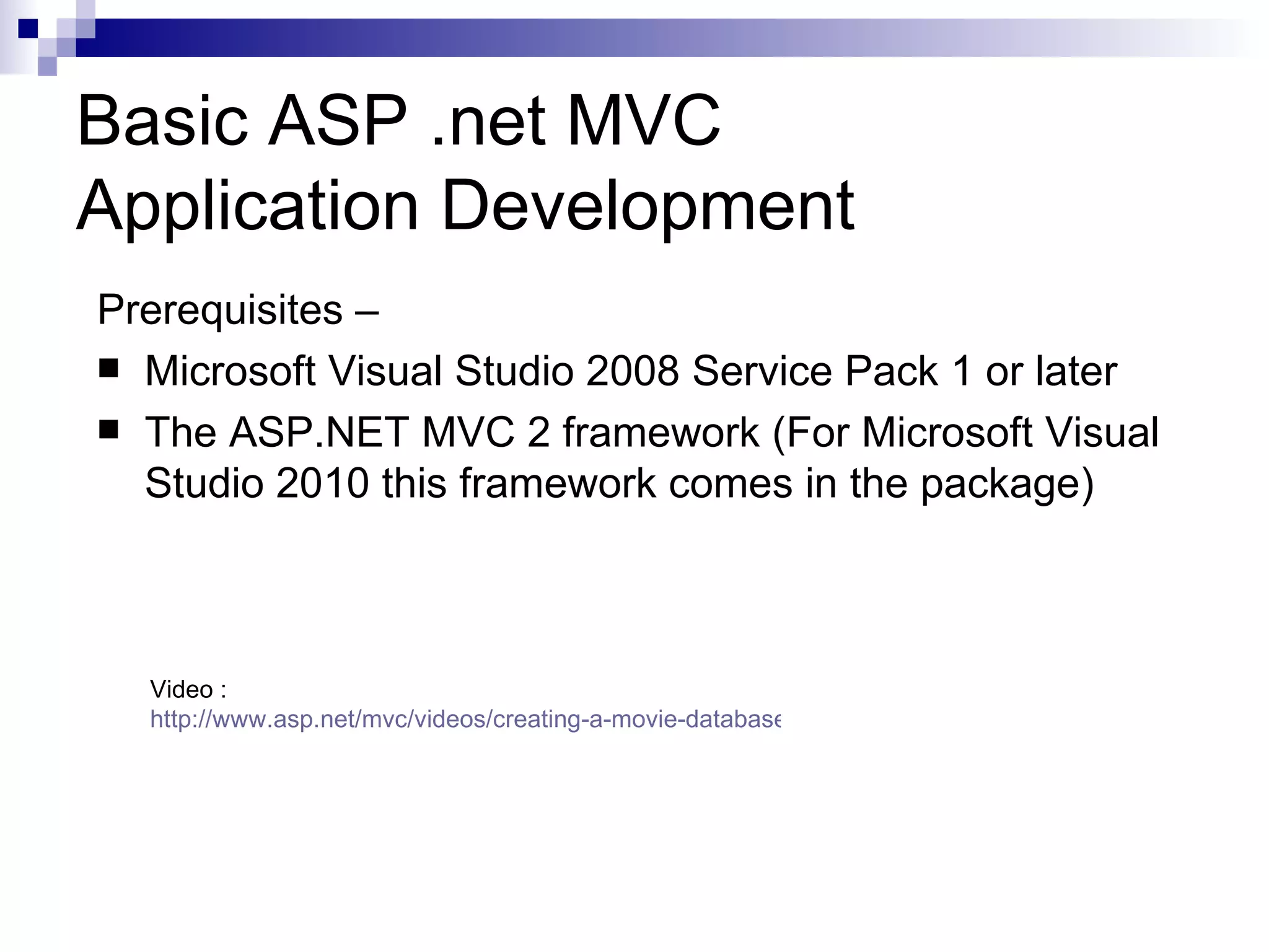 Basic ASP .net MVC Application Development Prerequisites –  Microsoft Visual Studio 2008 Service Pack 1 or later  The ASP.NET MVC 2 framework (For Microsoft Visual Studio 2010 this framework comes in the package) Video : http://www.asp.net/mvc/videos/creating-a-movie-database-application-in-15-minutes-with-aspnet-mvc 
