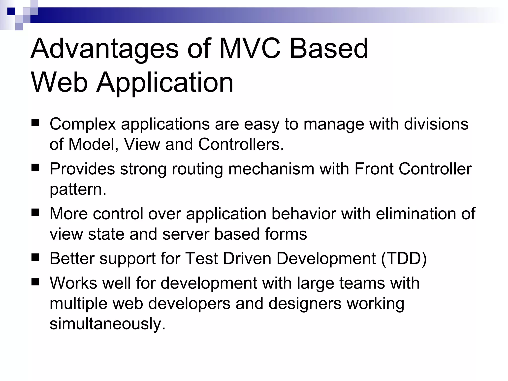 Advantages of MVC Based Web Application  Complex applications are easy to manage with divisions of Model, View and Controllers.  Provides strong routing mechanism with Front Controller pattern.  More control over application behavior with elimination of view state and server based forms  Better support for Test Driven Development (TDD)  Works well for development with large teams with multiple web developers and designers working simultaneously. 