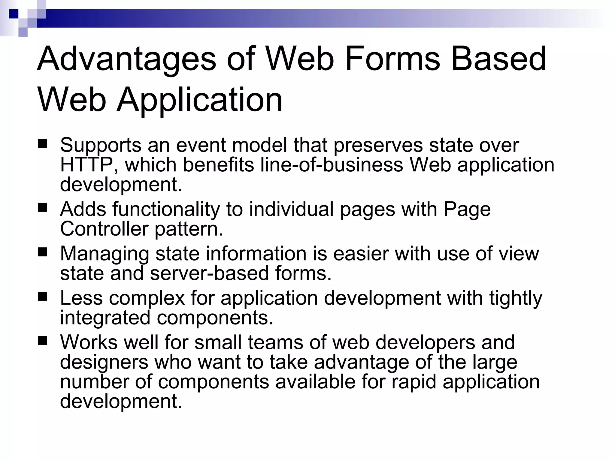 Advantages of Web Forms Based Web Application  Supports an event model that preserves state over HTTP, which benefits line-of-business Web application development.  Adds functionality to individual pages with Page Controller pattern.  Managing state information is easier with use of view state and server-based forms.  Less complex for application development with tightly integrated components.  Works well for small teams of web developers and designers who want to take advantage of the large number of components available for rapid application development. 