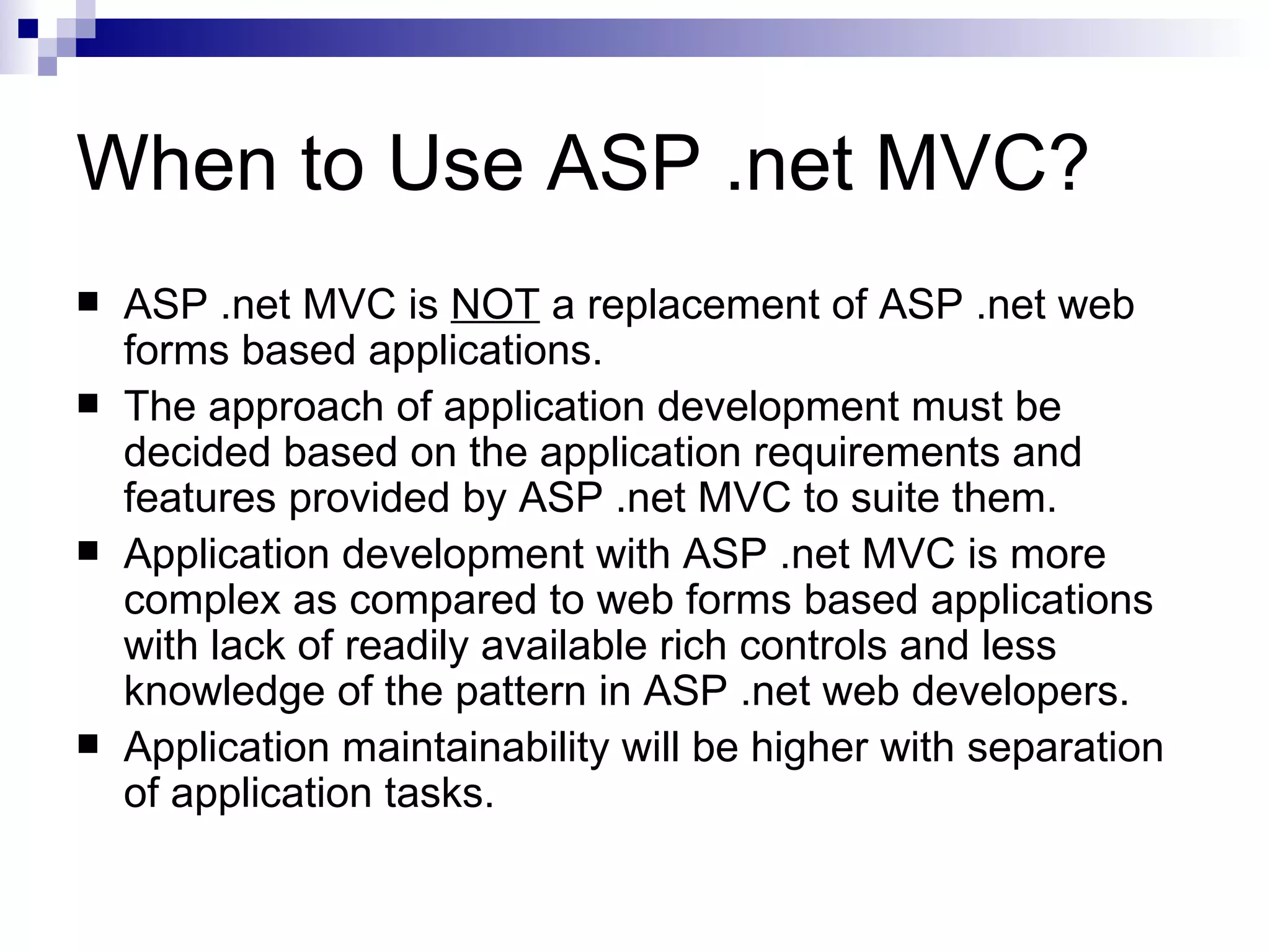 When to Use ASP .net MVC?  ASP .net MVC is NOT a replacement of ASP .net web forms based applications.  The approach of application development must be decided based on the application requirements and features provided by ASP .net MVC to suite them.  Application development with ASP .net MVC is more complex as compared to web forms based applications with lack of readily available rich controls and less knowledge of the pattern in ASP .net web developers.  Application maintainability will be higher with separation of application tasks. 