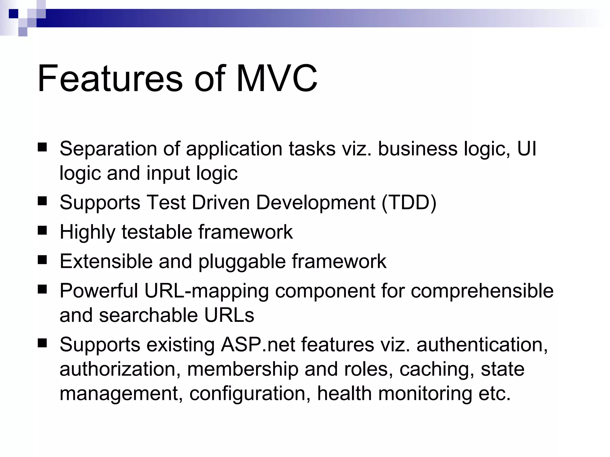 Features of MVC  Separation of application tasks viz. business logic, UI logic and input logic  Supports Test Driven Development (TDD)  Highly testable framework  Extensible and pluggable framework  Powerful URL-mapping component for comprehensible and searchable URLs  Supports existing ASP.net features viz. authentication, authorization, membership and roles, caching, state management, configuration, health monitoring etc. 