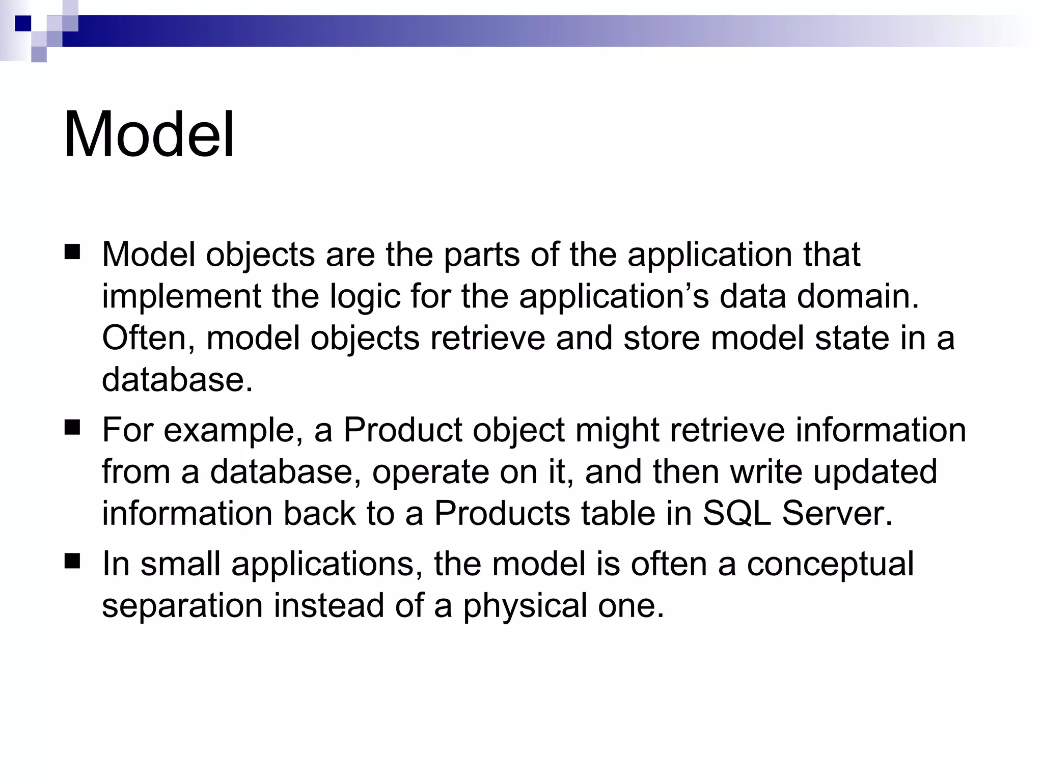 Model  Model objects are the parts of the application that implement the logic for the application’s data domain. Often, model objects retrieve and store model state in a database.  For example, a Product object might retrieve information from a database, operate on it, and then write updated information back to a Products table in SQL Server.  In small applications, the model is often a conceptual separation instead of a physical one. 