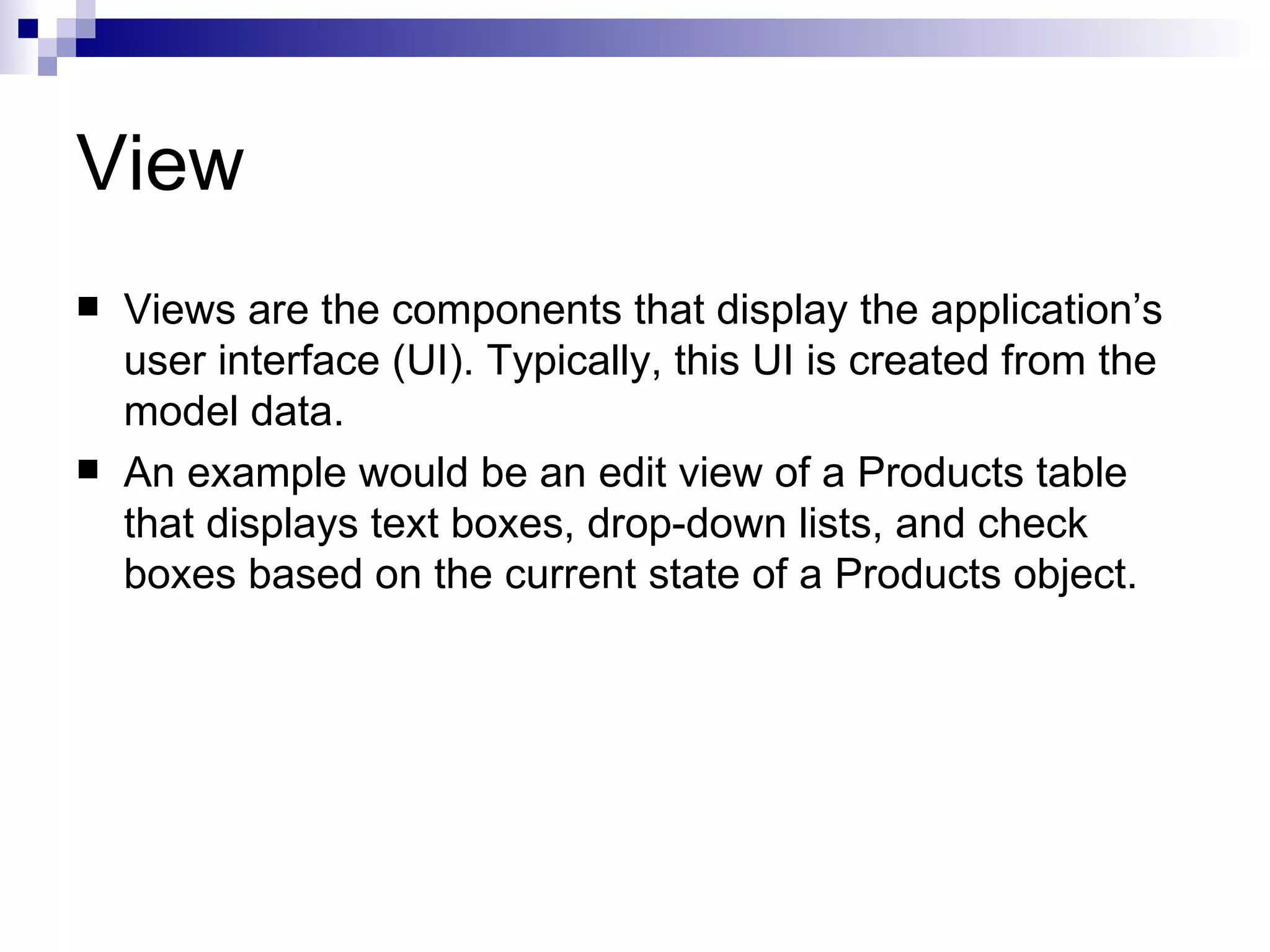 View  Views are the components that display the application’s user interface (UI). Typically, this UI is created from the model data.  An example would be an edit view of a Products table that displays text boxes, drop-down lists, and check boxes based on the current state of a Products object. 