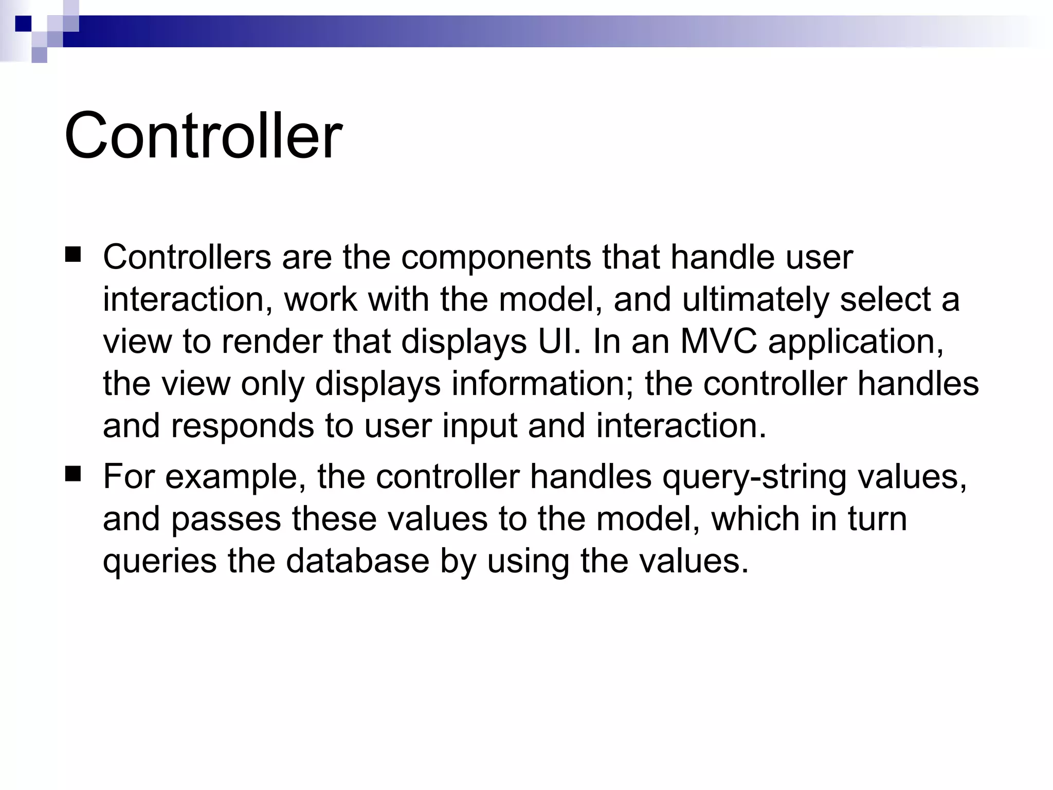 Controller  Controllers are the components that handle user interaction, work with the model, and ultimately select a view to render that displays UI. In an MVC application, the view only displays information; the controller handles and responds to user input and interaction.  For example, the controller handles query-string values, and passes these values to the model, which in turn queries the database by using the values. 