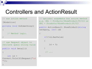 Controllers and ActionResult
// non action method          // optional arguments for action method
                              e.g. URL = Products/ShowProduct/P1?23 or
[NonAction]
                              URL = Products/ShowProduct/P1?23
private void DoSomething()
                              public ActionResult ShowProduct(string
{                             category, int? id)
    // Method logic.          {
}                                 if(!id.HasValue)
                                  {
// use Request object to
retrieve query string value           id = 0;
public void Detail()              }
{                                  // ...
    int id =                  }
Convert.ToInt32(Request["id
"]);
}
 