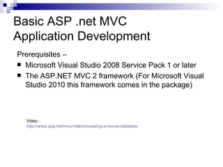 Basic ASP .net MVC
Application Development
Prerequisites –
 Microsoft Visual Studio 2008 Service Pack 1 or later
 The ASP.NET MVC 2 framework (For Microsoft Visual
  Studio 2010 this framework comes in the package)



  Video :
  http://www.asp.net/mvc/videos/creating-a-movie-database-application-in-15-minutes-with-aspnet-mvc
 