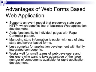 Advantages of Web Forms Based
Web Application
   Supports an event model that preserves state over
    HTTP, which benefits line-of-business Web application
    development.
   Adds functionality to individual pages with Page
    Controller pattern.
   Managing state information is easier with use of view
    state and server-based forms.
   Less complex for application development with tightly
    integrated components.
   Works well for small teams of web developers and
    designers who want to take advantage of the large
    number of components available for rapid application
    development.
 
