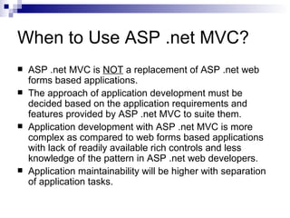 When to Use ASP .net MVC?
   ASP .net MVC is NOT a replacement of ASP .net web
    forms based applications.
   The approach of application development must be
    decided based on the application requirements and
    features provided by ASP .net MVC to suite them.
   Application development with ASP .net MVC is more
    complex as compared to web forms based applications
    with lack of readily available rich controls and less
    knowledge of the pattern in ASP .net web developers.
   Application maintainability will be higher with separation
    of application tasks.
 